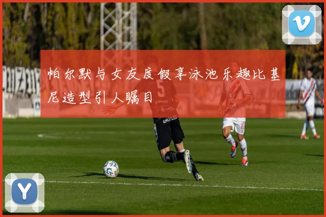 帕尔默与女友度假享泳池乐趣比基尼造型引人瞩目