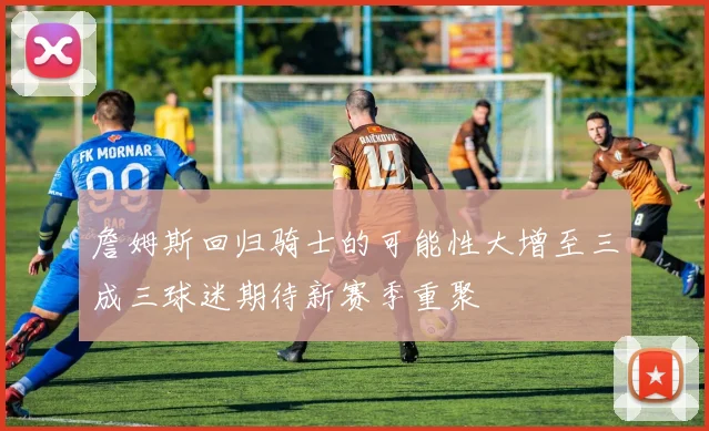 詹姆斯回归骑士的可能性大增至三成三球迷期待新赛季重聚