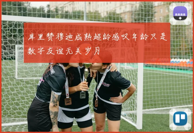 库里赞穆迪成熟超龄感叹年龄只是数字友谊无关岁月