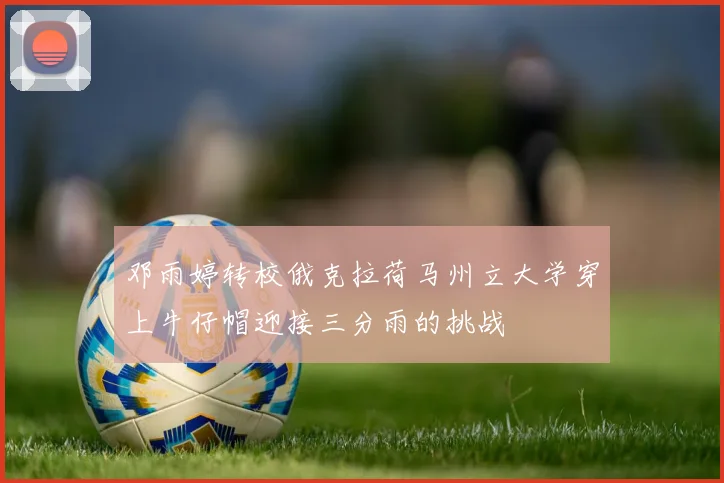 邓雨婷转校俄克拉荷马州立大学穿上牛仔帽迎接三分雨的挑战