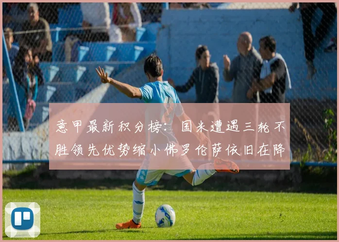 意甲最新积分榜：国米遭遇三轮不胜领先优势缩小佛罗伦萨依旧在降级区边缘挣扎