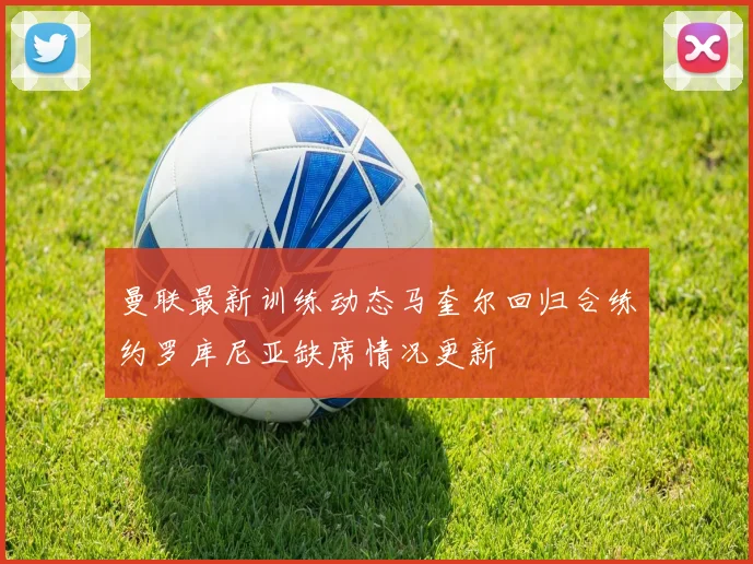 曼联最新训练动态马奎尔回归合练约罗库尼亚缺席情况更新